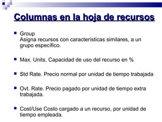 CCoolluummnnaass eenn llaa hhoojjaa ddee rreeccuurrssooss 
 Group 
Asigna recursos con características similares, a un 
grupo específico. 
 Max. Units. Capacidad de uso del recurso en % 
 Std Rate. Precio normal por unidad de tiempo trabajada 
 Ovt. Rate. Precio pagado por unidad de tiempo extra 
trabajada. 
 Cost/Use Costo cargado a un recurso, por unidad de 
tiempo empleada. 
 