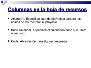 CCoolluummnnaass eenn llaa hhoojjaa ddee rreeccuurrssooss 
 Accrue At. Especifica cuando MsProject cargará los 
costos de los recursos al proyecto. 
 Base Calendar. Especifica el calendario base que usará 
el recurso. 
 Code. Abreviación para alguna busqueda 
 