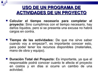 UUSSOO DDEE UUNN PPRROOGGRRAAMMAA DDEE 
AACCTTIIVVIIDDAADDEESS DDEE UUNN PPRROOYYEECCTTOO 
 Calcular el tiempo necesario para completar el 
proyecto: Sino cumplimos con el tiempo necesario, hay 
daños líquidos, pero si se presenta una excusa no habrá 
cargos en contra. 
 Tiempo de las actividades: De que me sirve saber 
cuando voy a empezar?, es importante conocer esto, 
para poder tener los recursos disponibles (materiales, 
mano de obra y equipo). 
 Duración Total del Proyecto: Es importante, ya que el 
responsable podrá conocer cuanto le afecta el proyecto 
en costos y en días si ocurre un cambio de una 
actividad. 
 