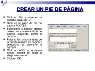 CCRREEAARR UUNN PPIIEE DDEE PPÁÁGGIINNAA 
 Click en File y entre en la 
opción PAGE SETUP 
 Click en la parte de pie de 
pagina FOOTER 
 Seleccione la sección donde 
desee que aparezca el pie de 
página (izquierda, centro o 
derecha) 
 Pulse la fecha hacia abajo de 
la opción número de pagina y 
seleccione el elemento a 
agregar 
 Click en ADD, si lo desea 
puede escribir un texto o 
elegir otra sección 
 Click en OK 
 