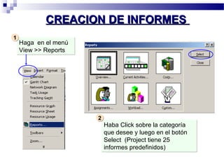 CCRREEAACCIIOONN DDEE IINNFFOORRMMEESS 
Haga en el menú 
View >> Reports 
Haba Click sobre la categoría 
que desee y luego en el botón 
Select (Project tiene 25 
informes predefinidos) 
11 
22 
 