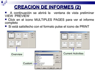 CCRREEAACCIIOONN DDEE IINNFFOORRMMEESS ((22)) 
 A continuación se abrirá la ventana de vista preliminar 
VIEW PREVIEW 
 Click en el icono MULTIPLES PAGES para ver el informe 
completo 
 Si está satisfecho con el formato pulse el icono de PRINT 
OOvveerrvviieeww CCuurrrreenntt AAccttiivviittiieess 
CCuussttoomm 
