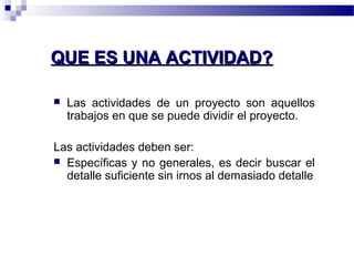 QQUUEE EESS UUNNAA AACCTTIIVVIIDDAADD?? 
 Las actividades de un proyecto son aquellos 
trabajos en que se puede dividir el proyecto. 
Las actividades deben ser: 
 Específicas y no generales, es decir buscar el 
detalle suficiente sin irnos al demasiado detalle 
 
