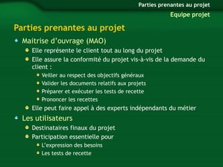 Parties prenantes au projet 
Maitrise d’ouvrage (MAO) 
Elle représente le client tout au long du projet 
Elle assure la conformité du projet vis-à-vis de la demande du 
client : 
Veiller au respect des objectifs généraux 
Valider les documents relatifs aux projets 
Préparer et exécuter les tests de recette 
Prononcer les recettes 
Elle peut faire appel à des experts indépendants du métier 
Les utilisateurs 
Destinataires finaux du projet 
Participation essentielle pour 
L’expression des besoins 
Les tests de recette 
Parties prenantes au projet 
Equipe projet 
 