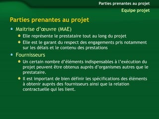 Parties prenantes au projet 
Maitrise d’oeuvre (MAE) 
Parties prenantes au projet 
Equipe projet 
Elle représente le prestataire tout au long du projet 
Elle est le garant du respect des engagements pris notamment 
sur les délais et le contenu des prestations 
Fournisseurs 
Un certain nombre d’éléments indispensables à l’exécution du 
projet peuvent être obtenus auprès d’organismes autres que le 
prestataire. 
Il est important de bien définir les spécifications des éléments 
à obtenir auprès des fournisseurs ainsi que la relation 
contractuelle qui les lient. 
 