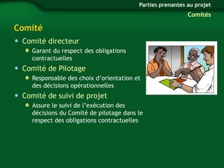 Comité 
Comité directeur 
Garant du respect des obligations 
contractuelles 
Comité de Pilotage 
Parties prenantes au projet 
Responsable des choix d’orientation et 
des décisions opérationnelles 
Comité de suivi de projet 
Assure le suivi de l’exécution des 
décisions du Comité de pilotage dans le 
respect des obligations contractuelles 
Comités 
 