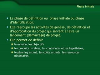 Phase initiale 
La phase de définition ou phase initiale ou phase 
d’identification. 
Elle regroupe les activités de genèse, de définition et 
d’approbation du projet qui servent à faire un 
lancement (démarrage) de projet. 
Elle permet de définir 
la mission, les objectifs 
les produits livrables, les contraintes et les hypothèses, 
le planning estimé, les coûts estimés, les ressources 
nécessaires 
 