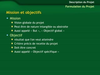 Mission et objectifs 
Mission 
Vision globale du projet 
Peut être de nature intangible ou abstraite 
Aussi appelé « But », « Objectif global » 
Objectif 
résultat que l'on veut atteindre 
Critère précis de recette du projet 
Doit être concret 
Aussi appelé « Objectif spécifique » 
Description du Projet 
Formulation du Projet 
 