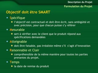 Objectif doit être SMART 
Spécifique 
l’objectif est contractuel et doit être écrit, sans ambigüité et 
avec précision, pour que chacun puisse s’y référer 
Mesurable 
sert à vérifier avec le client que le produit répond aux 
spécifications demandées 
Atteignable 
doit être faisable, pas irréaliste même s’il s’agit d’innovation 
Raisonnable et Clair 
compréhensible de la même manière pour toutes les parties 
prenantes du projet. 
Temps 
la date de remise du produit 
Description du Projet 
Formulation du Projet 
 