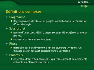 Définitions connexes 
Programme 
Définition 
Projet 
Regroupement de plusieurs projets contribuant à la réalisation 
d’une stratégie 
Sous-projet 
partie d’un projet, défini, organisé, planifié et géré comme un 
projet, 
souvent confié à un contractant 
Phase 
marquée par l’achèvement d’un ou plusieurs livrables. Un 
livrable est un résultat tangible et/ou vérifiable 
Processus 
ensemble d’activités corrélées, qui transforment des éléments 
entrants en éléments sortants 
 