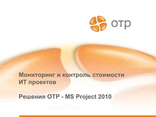 Мониторинг и контроль стоимости
ИТ проектов

Решения ОТР - MS Project 2010
 