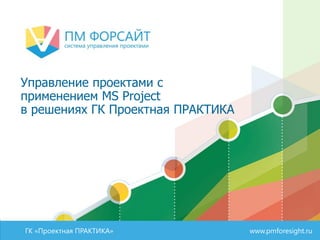 ГК «Проектная ПРАКТИКА» www.pmforesight.ru
Управление проектами с
применением MS Project
в решениях ГК Проектная ПРАКТИКА
 