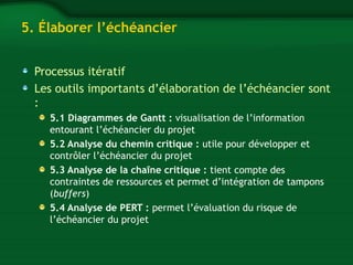 5. Élaborer l’échéancier 
Processus itératif 
Les outils importants d’élaboration de l’échéancier sont 
: 
5.1 Diagrammes de Gantt : visualisation de l’information 
entourant l’échéancier du projet 
5.2 Analyse du chemin critique : utile pour développer et 
contrôler l’échéancier du projet 
5.3 Analyse de la chaîne critique : tient compte des 
contraintes de ressources et permet d’intégration de tampons 
(buffers) 
5.4 Analyse de PERT : permet l’évaluation du risque de 
l’échéancier du projet 
 