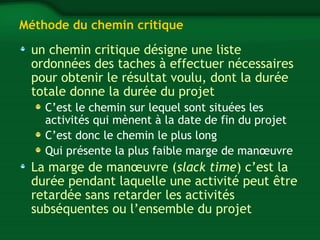 Méthode du chemin critique 
un chemin critique désigne une liste 
ordonnées des taches à effectuer nécessaires 
pour obtenir le résultat voulu, dont la durée 
totale donne la durée du projet 
C’est le chemin sur lequel sont situées les 
activités qui mènent à la date de fin du projet 
C’est donc le chemin le plus long 
Qui présente la plus faible marge de manoeuvre 
La marge de manoeuvre (slack time) c’est la 
durée pendant laquelle une activité peut être 
retardée sans retarder les activités 
subséquentes ou l’ensemble du projet 
 
