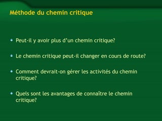 Méthode du chemin critique 
Peut-il y avoir plus d’un chemin critique? 
Le chemin critique peut-il changer en cours de route? 
Comment devrait-on gérer les activités du chemin 
critique? 
Quels sont les avantages de connaître le chemin 
critique? 
 