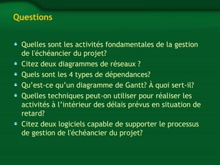Questions 
Quelles sont les activités fondamentales de la gestion 
de l'échéancier du projet? 
Citez deux diagrammes de réseaux ? 
Quels sont les 4 types de dépendances? 
Qu’est-ce qu’un diagramme de Gantt? À quoi sert-il? 
Quelles techniques peut-on utiliser pour réaliser les 
activités à l’intérieur des délais prévus en situation de 
retard? 
Citez deux logiciels capable de supporter le processus 
de gestion de l'échéancier du projet? 
