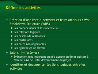 Définir les activités 
Création d’une liste d’activités et leurs attributs : Work 
Breakdown Structure (WBS) 
Les prédécesseurs et les successeurs 
Les relations logiques 
Les besoins de ressources 
Les contraintes 
Les dates non négociables 
Les hypothèses de travail 
Jalons (milestones) 
Événement très important qui n’a aucune durée et qui sert à 
faire le suivi de l’état d’avancement du projet 
Identifier et documenter les liens logiques entre les 
activités 
 