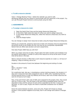 e. To edit a resource calendar:

Tools > Change Working Times > Select the calendar you want to edit.
Workgroup defines how you intend to communicate with the resources in the project. You
can use Microsoft Project Central to communicate using the Web.


2. ASSIGNMENTS

a. To assign a resource to a task:

   1. Open the Gantt Chart View and the Assign Resources Dialog box.
   2. In the Entry Table select the tasks for which you want to assign resources.
   3. In the Assign Resources Dialog box, select the resource (resources) you want to
      assign.
   4. Click the Assign button.

You can change or assign more resources to tasks using the Assign Resources Dialog box.

Setting up a project file, assigning resources to tasks and changing resource assignments
during the course of the Project are fine, but how do you incorporate unpredictable
factors that can affect task duration and work assignments.

How does Project 2000 help you with this?

When you assign resources to tasks, Project takes the task's duration and multiplies it by
the specific percentage or number of units of the resource to arrive at the hours of work
that will be done in the task.

Work is amount of time or effort that a work resource expends on a task i.e. 16 hours of
shipping, 5 days of training, and so on.

Duration is the amount of clock time between the beginning and ending of a task.

So,
Work = Duration * Units
(W = D * U)

For a particular task, lets say, in developing a certain training program, the duration is 5
days and 3 resources have been assigned to work at 100% units. Considering that the
normal working hours in a day (by default) are 8 hours, each one of these resources will
work for 8 hours on all 5 days.

Now, if two part-timers with units of 50% were assigned to the project, then, they would
work for 4 hours a day. This will result in the work being completed earlier than the
stipulated 5 days and the amount of work (time) expended by the first 3 resources will
decrease. In such a case, Project will need to recalculate schedules from its default
settings.

Given the choice between duration, work and units, Project will choose to change
duration. If the duration happens to be fixed, then it will change work before it changes
units.
 