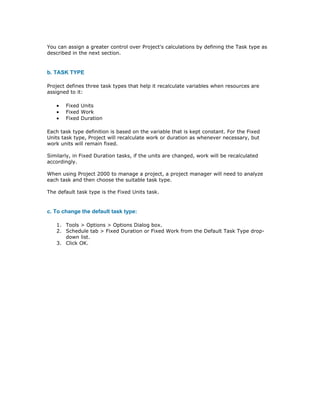 You can assign a greater control over Project's calculations by defining the Task type as
described in the next section.


b. TASK TYPE

Project defines three task types that help it recalculate variables when resources are
assigned to it:

   •   Fixed Units
   •   Fixed Work
   •   Fixed Duration

Each task type definition is based on the variable that is kept constant. For the Fixed
Units task type, Project will recalculate work or duration as whenever necessary, but
work units will remain fixed.

Similarly, in Fixed Duration tasks, if the units are changed, work will be recalculated
accordingly.

When using Project 2000 to manage a project, a project manager will need to analyze
each task and then choose the suitable task type.

The default task type is the Fixed Units task.


c. To change the default task type:

   1. Tools > Options > Options Dialog box.
   2. Schedule tab > Fixed Duration or Fixed Work from the Default Task Type drop-
      down list.
   3. Click OK.
 