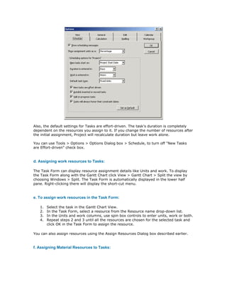 Also, the default settings for Tasks are effort-driven. The task's duration is completely
dependent on the resources you assign to it. If you change the number of resources after
the initial assignment, Project will recalculate duration but leave work alone.

You can use Tools > Options > Options Dialog box > Schedule, to turn off "New Tasks
are Effort-driven" check box.


d. Assigning work resources to Tasks:

The Task Form can display resource assignment details like Units and work. To display
the Task Form along with the Gantt Chart click View > Gantt Chart > Split the view by
choosing Windows > Split. The Task Form is automatically displayed in the lower half
pane. Right-clicking there will display the short-cut menu.


e. To assign work resources in the Task Form:

   1.   Select the task in the Gantt Chart View.
   2.   In the Task Form, select a resource from the Resource name drop-down list.
   3.   In the Units and work columns, use spin box controls to enter units, work or both.
   4.   Repeat steps 2 and 3 until all the resources are chosen for the selected task and
        click OK in the Task Form to assign the resource.

You can also assign resources using the Assign Resources Dialog box described earlier.


f. Assigning Material Resources to Tasks:
 