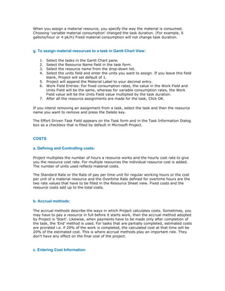When you assign a material resource, you specify the way the material is consumed.
Choosing 'variable material consumption' changed the task duration. (For example, 6
gallons/hour or 4 pk/h) Fixed material consumption will not change task duration.


g. To assign material resources to a task in Gantt Chart View:

   1. Select the tasks in the Gantt Chart pane.
   2. Select the Resource Name field in the task form.
   3. Select the resource name from the drop-down list.
   4. Select the units field and enter the units you want to assign. If you leave this field
      blank, Project will set default of 1.
   5. Project will append the Material Label to your decimal entry.
   6. Work Field Entries: For fixed consumption rates, the value in the Work Field and
      Units Field will be the same, whereas for variable consumption rates, the Work
      Field value will be the Units Field value multiplied by the task duration.
   7. After all the resource assignments are made for the task, Click OK.

If you intend removing an assignment from a task, select the task and then the resource
name you want to remove and press the Delete key.

The Effort Driven Task Field appears on the Task form and in the Task Information Dialog
box as a checkbox that is filled by default in Microsoft Project.


COSTS

a. Defining and Controlling costs:

Project multiplies the number of hours a resource works and the hourly cost rate to give
you the resource cost rate. For multiple resources the individual resource cost is added.
The number of units used reflects material costs.

The Standard Rate or the Rate of pay per time unit for regular working hours or the cost
per unit of a material resource and the Overtime Rate defined for overtime hours are the
two rate values that have to be filled in the Resource Sheet view. Fixed costs and the
resource costs add up to the total costs.


b. Accrual methods:

The accrual methods describe the ways in which Project calculates costs. Sometimes, you
may have to pay a resource in full before it starts work, then the accrual method adopted
by Project is 'Start'. Likewise, when payments have to be made only after completion of
the task, the 'End' method is used. For tasks that are partially completed, estimated costs
are prorated i.e. if 20% of the work is completed, the calculated cost at that time will be
20% of the estimated cost. This is where accrual methods play an important role. They
don't have any effect on the final cost of the project.


c. Entering Cost Information:
 