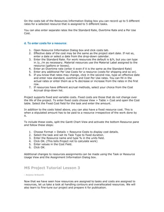 On the costs tab of the Resources Information Dialog box you can record up to 5 different
rates for a selected resource that is assigned to 5 different tasks.

You can also enter separate rates like the Standard Rate, Overtime Rate and a Per Use
Cost.


d. To enter costs for a resource:

    1. Open Resource Information Dialog box and click costs tab.
    2. Effective date of the cost may be the same as the project start date. If not so,
       enter a date or select a date from the drop-down calendar.
    3. Enter the Standard Rate. For work resources the default is $/h, but you can type
       in /y, /m as necessary. Material resources use the Material Label assigned to the
       resource (gallons or boxes).
    4. Enter an Overtime rate (enter it even if it is the same as the Standard Rate)
    5. Enter any additional Per Use Costs for a resource (costs for shipping and so on).
    6. If you know that rates may change, click in the second row, type an effective date
       and enter new standard, overtime and Cost Per Use rates. You can fill in the
       actual rates or enter them as a % decrease or increase from the rates in the first
       row.
    7. If resources have different accrual methods, select your choice from the Cost
       Accrual drop-down list.

Project supports fixed and variable costs. Fixed costs are those that do not change over
the life of the project. To enter fixed costs choose View > Table > Cost and open the Cost
table. Select the Fixed Cost field for the task and enter the amount.

In addition to the costs listed above, you can also have a fixed resource cost. This is
when a stipulated amount has to be paid to a resource irrespective of the work done by
it.

To include these costs, split the Gantt Chart View and activate the bottom Resource pane
and follow these steps:

    1.   Choose Format > Details > Resource Costs to display cost details.
    2.   Select the task and set its Task Type to fixed duration.
    3.   Enter the Resource name and type % in the units field.
    4.   Click OK. (This tells Project not to calculate work)
    5.   Enter values in the Cost Field.
    6.   Click OK.

Additional changes to resources assignments can be made using the Task or Resource
Usage View and the Assignment Information Dialog box.



MS Project Tutorial Lesson 3
- Anjana Srikanth


Now that we have seen how resources are assigned to tasks and costs are assigned to
resources, let us take a look at handling contours and overallocated resources. We will
also learn to fine-tune our project and prepare it for publication.
 