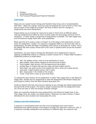1. Contours
   2. Overallocated Resources
   3. Fine Tuning and Preparing the Project for Publication

CONTOURS

Resources are usually human beings and therefore they bring a lot of unpredictability
with them - dates can change, resources may be assigned too much of work or they may
have to leave in the middle of a project. We have to leave room for changes in
assignments and work distributions.

Project allows you to arrange for resources to start or finish work at different dates,
interrupt assignments to allow for work on other tasks and also assign overtime work if
necessary - in other words a contouring of assignments is possible. The Task Usage View
and the Resource Usage Views offer such possibilities.

What does the term contour mean in Project? It is the shape of the distribution of work
within an assignment. Usually, if a resource is assigned 100% to a 40-hour task with no
predecessors, the task will begin immediately with 8 hours of work/day for 5 days. This is
the default flat work contour where each unit's work is spread evenly across the duration
of the task.

Sometimes, you may need to change the distribution of an assignment's work by
applying a predefined contour or creating a custom contour for it. Project 2000 includes 8
predefined contours as listed below:

   •   Flat: The default contour with an even distribution of work.
   •   Back-loaded: Peak activity happens at the end of the project.
   •   Front-loaded: Peak activity is at the beginning of the project.
   •   Double Peak: A Project that has two major periods of peak activity.
   •   Early Peak: the same as the Front-loaded but with a ramp up to peak activity
   •   Late peak: a Back-loaded contour with a ramp.
   •   Bell: single peak in the middle of the project
   •   Turtle: A bell with a ramp up and ramp down.

To change the work contour for an assignment in either Task Usage View or the Resource
Usage View, double-click an assignment to open the Assignment Information Dialog box
and choose a contour from the Work Contour drop-down list.

Contours interact with task and resource settings as you manage and adjust assignments
during the life of the project. The contour shape is preserved with the assignment when
you move the task or when the project schedule changes.

When you manually change the work assignments in the Resource Usage View or the
Task Usage View, the result is an edited contour. Whenever you edit a contour, Project
distributes the work duration and recalculates the units.


OVERALLOCATED RESOURCES

A resource is overallocated when the total of its timephased work (work that is
distributed over specific periods in the project) exceeds the resource's maximum units. If
a resource is already scheduled to be working on a different task, the resource may
 