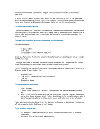 become overallocated. Sometimes, Project also accidentally includes overallocated
resources.

In every resource view, overallocated resources are formatted in red. In the Resource
Sheet, Project displays a caution icon in the Indicator column of overallocated resources.
Hover over this icon and Project will display a tip to correct this overallocation.

Locating the overallocations:

Combine the Resource Graph with the Resource Form to view assignments and resource
information with the resource's schedule. Choose View > Resource Graph and Window >
split to open all the above mentioned views. Right clicking on the graph will open the
shortcut menu.

Choose Overallocation and ways to resolve overallocations.

You can choose to:

   •   To delay a task
   •   Split a task
   •   Assign additional or different resources

Check the Remaining Availability option in the shortcut menu to check on times available
for that resource.

To assign additional or different resources display the Resource Usage View and choose
Group from the Group drop-down list to arrange resources in groups.

Project 2000 offers a leveling feature that can resolve resource allocations by splitting or
delaying tasks. It uses factors like:

   •   Available time
   •   Task priority, dependencies and constraints
   •   Task ID
   •   Scheduling dates

To apply the leveling feature:

   1. Select any task.
   2. Choose Tools > Resource Leveling. This will open the Resource Leveling Dialog
      box.
   3. Select Level From/To option and use the drop-down calendar to select beginning
      and ending dates between which Project should search for overallocations. After it
      identifies overallocations, it delays tasks based on the leveling order selected.

Tasks with constrains like Must Finish On, As Soon as Possible or As Late as Possible are
left alone, so also tasks that have already begun.

Three leveling orders are:

   1. ID: Higher ID tasks are delayed (It would be useful to enter tasks in order of
      importance).
   2. Standard: This is the Default leveling order.
 