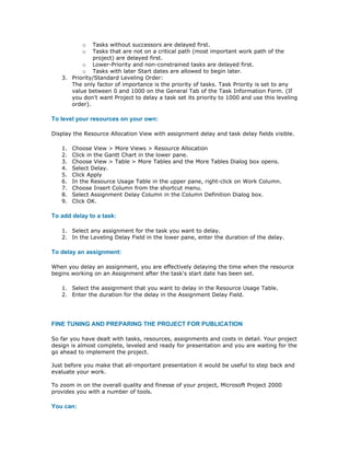 o  Tasks without successors are delayed first.
           o  Tasks that are not on a critical path (most important work path of the
              project) are delayed first.
          o Lower-Priority and non-constrained tasks are delayed first.
          o Tasks with later Start dates are allowed to begin later.
   3. Priority/Standard Leveling Order:
      The only factor of importance is the priority of tasks. Task Priority is set to any
      value between 0 and 1000 on the General Tab of the Task Information Form. (If
      you don't want Project to delay a task set its priority to 1000 and use this leveling
      order).

To level your resources on your own:

Display the Resource Allocation View with assignment delay and task delay fields visible.

   1.   Choose View > More Views > Resource Allocation
   2.   Click in the Gantt Chart in the lower pane.
   3.   Choose View > Table > More Tables and the More Tables Dialog box opens.
   4.   Select Delay.
   5.   Click Apply
   6.   In the Resource Usage Table in the upper pane, right-click on Work Column.
   7.   Choose Insert Column from the shortcut menu.
   8.   Select Assignment Delay Column in the Column Definition Dialog box.
   9.   Click OK.

To add delay to a task:

   1. Select any assignment for the task you want to delay.
   2. In the Leveling Delay Field in the lower pane, enter the duration of the delay.

To delay an assignment:

When you delay an assignment, you are effectively delaying the time when the resource
begins working on an Assignment after the task's start date has been set.

   1. Select the assignment that you want to delay in the Resource Usage Table.
   2. Enter the duration for the delay in the Assignment Delay Field.




FINE TUNING AND PREPARING THE PROJECT FOR PUBLICATION

So far you have dealt with tasks, resources, assignments and costs in detail. Your project
design is almost complete, leveled and ready for presentation and you are waiting for the
go ahead to implement the project.

Just before you make that all-important presentation it would be useful to step back and
evaluate your work.

To zoom in on the overall quality and finesse of your project, Microsoft Project 2000
provides you with a number of tools.

You can:
 