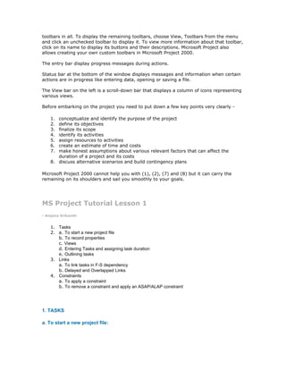 toolbars in all. To display the remaining toolbars, choose View, Toolbars from the menu
and click an unchecked toolbar to display it. To view more information about that toolbar,
click on its name to display its buttons and their descriptions. Microsoft Project also
allows creating your own custom toolbars in Microsoft Project 2000.

The entry bar display progress messages during actions.

Status bar at the bottom of the window displays messages and information when certain
actions are in progress like entering data, opening or saving a file.

The View bar on the left is a scroll-down bar that displays a column of icons representing
various views.

Before embarking on the project you need to put down a few key points very clearly -

    1. conceptualize and identify the purpose of the project
    2. define its objectives
    3. finalize its scope
    4. identify its activities
    5. assign resources to activities
    6. create an estimate of time and costs
    7. make honest assumptions about various relevant factors that can affect the
       duration of a project and its costs
    8. discuss alternative scenarios and build contingency plans

Microsoft Project 2000 cannot help you with (1), (2), (7) and (8) but it can carry the
remaining on its shoulders and sail you smoothly to your goals.




MS Project Tutorial Lesson 1
- Anjana Srikanth


    1. Tasks
    2. a. To start a new project file
       b. To record properties
       c. Views
       d. Entering Tasks and assigning task duration
       e. Outlining tasks
    3. Links
       a. To link tasks in F-S dependency
       b. Delayed and Overlapped Links
    4. Constraints
       a. To apply a constraint
       b. To remove a constraint and apply an ASAP/ALAP constraint




1. TASKS

a. To start a new project file:
 
