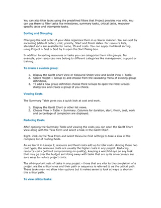 You can also filter tasks using the predefined filters that Project provides you with. You
can use them to filter tasks like milestones, summary tasks, critical tasks, resource-
specific tasks and incomplete tasks.

Sorting and Grouping

Changing the sort order of your data organizes them in a clearer manner. You can sort by
ascending (default order), cost, priority, Start and Finish dates. For resource lists,
standard sorts are available for name, ID and costs. You can apply multilevel sorting
using Project > Sort > Sort by to open the Sort Dialog box.

In addition to sorting resources or tasks you can categorize them into groups. For
example, your resources may belong to different categories like management, support or
training.

To create a custom group:

   1. Display the Gantt Chart View or Resource Sheet View and select View > Table.
   2. Select Project > Group by and choose from the cascading menu of existing group
      definitions.
   3. To add a new group definition choose More Groups to open the More Groups
      dialog box and create a group of you choice.

Viewing Costs

The Summary Table gives you a quick look at cost and work.

   1. Display the Gantt Chart or other list views.
   2. Choose View > Table > Summary. Columns for duration, start, finish, cost, work
      and percentage of completion are displayed.

Reducing Costs

After opening the Summary Table and viewing the costs you can open the Gantt Chart
View along with the Task Form and select a task in the Gantt Chart.

Right- click on the Task Form and select Resource Cost settings to take a look at the
complete list of costing fields.

As we learnt in Lesson 2, resource and fixed costs add up to total costs. Among these two
cost types, the resource costs are usually the higher costs in any project. Reducing
resource costs (without compromising on quality), keeping a watchful eye on any task
that may go over the budget and doing away with tasks that are quite unnecessary are
sure ways to reduce project costs.

The all-important sets of tasks in any project - those that are vital to the completion of a
project are the critical ones and their path or sequence is referred to as the critical path.
These tasks may not allow interruptions but it makes sense to look at ways to shorten
this critical path.

To view critical tasks:
 