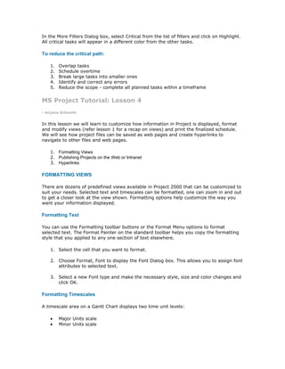 In the More Filters Dialog box, select Critical from the list of filters and click on Highlight.
All critical tasks will appear in a different color from the other tasks.

To reduce the critical path:

    1.   Overlap tasks
    2.   Schedule overtime
    3.   Break large tasks into smaller ones
    4.   Identify and correct any errors
    5.   Reduce the scope - complete all planned tasks within a timeframe


MS Project Tutorial: Lesson 4
- Anjana Srikanth


In this lesson we will learn to customize how information in Project is displayed, format
and modify views (refer lesson 1 for a recap on views) and print the finalized schedule.
We will see how project files can be saved as web pages and create hyperlinks to
navigate to other files and web pages.

    1. Formatting Views
    2. Publishing Projects on the Web or Intranet
    3. Hyperlinks

FORMATTING VIEWS

There are dozens of predefined views available in Project 2000 that can be customized to
suit your needs. Selected text and timescales can be formatted, one can zoom in and out
to get a closer look at the view shown. Formatting options help customize the way you
want your information displayed.

Formatting Text

You can use the Formatting toolbar buttons or the Format Menu options to format
selected text. The Format Painter on the standard toolbar helps you copy the formatting
style that you applied to any one section of text elsewhere.

    1. Select the cell that you want to format.

    2. Choose Format, Font to display the Font Dialog box. This allows you to assign font
       attributes to selected text.

    3. Select a new Font type and make the necessary style, size and color changes and
       click OK.

Formatting Timescales

A timescale area on a Gantt Chart displays two time unit levels:

    •    Major Units scale
    •    Minor Units scale
 