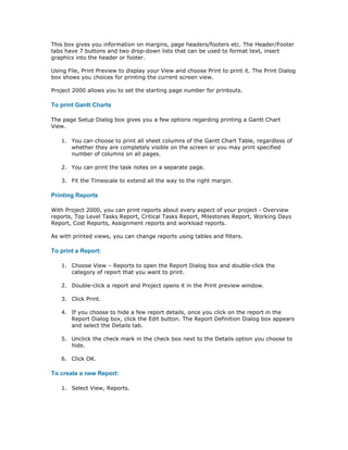This box gives you information on margins, page headers/footers etc. The Header/Footer
tabs have 7 buttons and two drop-down lists that can be used to format text, insert
graphics into the header or footer.

Using File, Print Preview to display your View and choose Print to print it. The Print Dialog
box shows you choices for printing the current screen view.

Project 2000 allows you to set the starting page number for printouts.

To print Gantt Charts

The page Setup Dialog box gives you a few options regarding printing a Gantt Chart
View.

   1. You can choose to print all sheet columns of the Gantt Chart Table, regardless of
      whether they are completely visible on the screen or you may print specified
      number of columns on all pages.

   2. You can print the task notes on a separate page.

   3. Fit the Timescale to extend all the way to the right margin.

Printing Reports

With Project 2000, you can print reports about every aspect of your project - Overview
reports, Top Level Tasks Report, Critical Tasks Report, Milestones Report, Working Days
Report, Cost Reports, Assignment reports and workload reports.

As with printed views, you can change reports using tables and filters.

To print a Report:

   1. Choose View – Reports to open the Report Dialog box and double-click the
      category of report that you want to print.

   2. Double-click a report and Project opens it in the Print preview window.

   3. Click Print.

   4. If you choose to hide a few report details, once you click on the report in the
      Report Dialog box, click the Edit button. The Report Definition Dialog box appears
      and select the Details tab.

   5. Unclick the check mark in the check box next to the Details option you choose to
      hide.

   6. Click OK.

To create a new Report:

   1. Select View, Reports.
 