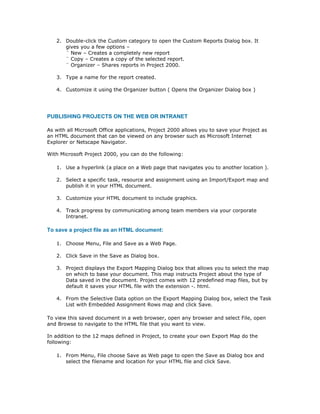 2. Double-click the Custom category to open the Custom Reports Dialog box. It
      gives you a few options –
      ¨ New – Creates a completely new report
      ¨ Copy – Creates a copy of the selected report.
      ¨ Organizer – Shares reports in Project 2000.

   3. Type a name for the report created.

   4. Customize it using the Organizer button ( Opens the Organizer Dialog box )




PUBLISHING PROJECTS ON THE WEB OR INTRANET

As with all Microsoft Office applications, Project 2000 allows you to save your Project as
an HTML document that can be viewed on any browser such as Microsoft Internet
Explorer or Netscape Navigator.

With Microsoft Project 2000, you can do the following:

   1. Use a hyperlink (a place on a Web page that navigates you to another location ).

   2. Select a specific task, resource and assignment using an Import/Export map and
      publish it in your HTML document.

   3. Customize your HTML document to include graphics.

   4. Track progress by communicating among team members via your corporate
      Intranet.

To save a project file as an HTML document:

   1. Choose Menu, File and Save as a Web Page.

   2. Click Save in the Save as Dialog box.

   3. Project displays the Export Mapping Dialog box that allows you to select the map
      on which to base your document. This map instructs Project about the type of
      Data saved in the document. Project comes with 12 predefined map files, but by
      default it saves your HTML file with the extension -. html.

   4. From the Selective Data option on the Export Mapping Dialog box, select the Task
      List with Embedded Assignment Rows map and click Save.

To view this saved document in a web browser, open any browser and select File, open
and Browse to navigate to the HTML file that you want to view.

In addition to the 12 maps defined in Project, to create your own Export Map do the
following:

   1. From Menu, File choose Save as Web page to open the Save as Dialog box and
      select the filename and location for your HTML file and click Save.
 