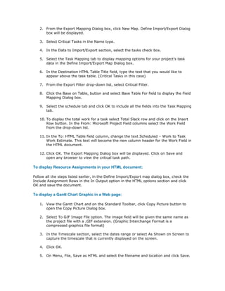2. From the Export Mapping Dialog box, click New Map. Define Import/Export Dialog
      box will be displayed.

   3. Select Critical Tasks in the Name type.

   4. In the Data to Import/Export section, select the tasks check box.

   5. Select the Task Mapping tab to display mapping options for your project’s task
      data in the Define Import/Export Map Dialog box.

   6. In the Destination HTML Table Title field, type the text that you would like to
      appear above the task table. (Critical Tasks in this case)

   7. From the Export Filter drop-down list, select Critical Filter.

   8. Click the Base on Table, button and select Base Table For field to display the Field
      Mapping Dialog box.

   9. Select the schedule tab and click OK to include all the fields into the Task Mapping
      tab.

   10. To display the total work for a task select Total Slack row and click on the Insert
       Row button. In the From: Microsoft Project Field columns select the Work Field
       from the drop-down list.

   11. In the To: HTML Table field column, change the text Scheduled – Work to Task
       Work Estimate. This text will become the new column header for the Work Field in
       the HTML document.

   12. Click OK. The Export Mapping Dialog box will be displayed. Click on Save and
       open any browser to view the critical task path.

To display Resource Assignments in your HTML document:

Follow all the steps listed earlier, in the Define Import/Export map dialog box, check the
Include Assignment Rows in the In Output option in the HTML options section and click
OK and save the document.

To display a Gantt Chart Graphic in a Web page:

   1. View the Gantt Chart and on the Standard Toolbar, click Copy Picture button to
      open the Copy Picture Dialog box.

   2. Select To GIF Image File option. The image field will be given the same name as
      the project file with a .GIF extension. (Graphic Interchange Format is a
      compressed graphics file format)

   3. In the Timescale section, select the dates range or select As Shown on Screen to
      capture the timescale that is currently displayed on the screen.

   4. Click OK.

   5. On Menu, File, Save as HTML and select the filename and location and click Save.
 