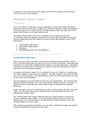 To publish on the corporate Intranet, copy all HTML files to a location on the network
server to view from your Intranet.



MS Project Tutorial: Lesson 5
- Anjana Srikanth


Once your Project is underway, it may be necessary to revise and change information
about tasks and resources due to sudden and unforeseen changes in plans and deadlines.
Tracking progress in an orderly manner will help keep your plan up to date and in this
lesson you will learn to use these tracking tools.

This lesson will also show you how to consolidate many projects into one and
communicate with team members (workgroup) and exchange information such as team
member assignments and task updates and other project data between various other
applications.

     1.   Tracking Work on MS Project
     2.   Working with multiple projects
     3.   Workgroups
     4.   Exchanging project data with other applications

.............................................................................................

Tracking Work on MS Project

Apart from being able to manage a project well, an effective project manager needs to
ensure that the project goals are met on time and are within the budget. Anticipating the
implications of a task that is slipping behind schedule, revising project plans, reassigning
resources and finding ways to minimize the impact on time and costs require an orderly
approach to tracking project progress.

As already mentioned in Lesson 3, it is important to save your project as a baseline and
then later compare it with the actual schedules. The date, duration, work and cost fields
are in the current schedule. The actual fields are where you enter actual dates and costs
to show what actually happens.

There are baseline and actual fields for both tasks and assignments. The variance fields
show the difference between the current value and the baseline value for each task. A
positive variance means that your task will take longer to complete than originally
scheduled.

Project calculates variances to the baseline for start and finish dates, duration, work and
costs. You can display this variance by switching to tracking Gantt Chart View and
selecting the Variance Table.

The Tracking Gantt Chart shows a baseline task bar in gray and blue or red bars for
actual or scheduled tasks (dates). The Variance table contains fields that show the
baseline date and variances and you can add additional fields to compare actual and
scheduled dates and interim plans.

After capturing and saving the Baseline, you can make subsequent changes and update it
using the Save Baseline command on the menu.
 