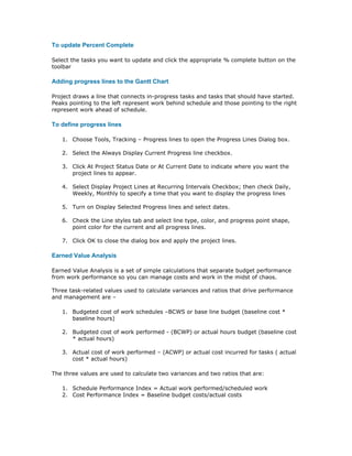 To update Percent Complete

Select the tasks you want to update and click the appropriate % complete button on the
toolbar

Adding progress lines to the Gantt Chart

Project draws a line that connects in-progress tasks and tasks that should have started.
Peaks pointing to the left represent work behind schedule and those pointing to the right
represent work ahead of schedule.

To define progress lines

   1. Choose Tools, Tracking – Progress lines to open the Progress Lines Dialog box.

   2. Select the Always Display Current Progress line checkbox.

   3. Click At Project Status Date or At Current Date to indicate where you want the
      project lines to appear.

   4. Select Display Project Lines at Recurring Intervals Checkbox; then check Daily,
      Weekly, Monthly to specify a time that you want to display the progress lines

   5. Turn on Display Selected Progress lines and select dates.

   6. Check the Line styles tab and select line type, color, and progress point shape,
      point color for the current and all progress lines.

   7. Click OK to close the dialog box and apply the project lines.

Earned Value Analysis

Earned Value Analysis is a set of simple calculations that separate budget performance
from work performance so you can manage costs and work in the midst of chaos.

Three task-related values used to calculate variances and ratios that drive performance
and management are –

   1. Budgeted cost of work schedules –BCWS or base line budget (baseline cost *
      baseline hours)

   2. Budgeted cost of work performed - (BCWP) or actual hours budget (baseline cost
      * actual hours)

   3. Actual cost of work performed – (ACWP) or actual cost incurred for tasks ( actual
      cost * actual hours)

The three values are used to calculate two variances and two ratios that are:

   1. Schedule Performance Index = Actual work performed/scheduled work
   2. Cost Performance Index = Baseline budget costs/actual costs
 