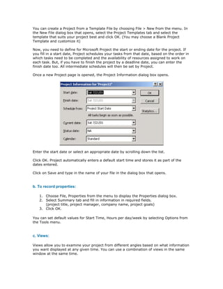 You can create a Project from a Template File by choosing File > New from the menu. In
the New File dialog box that opens, select the Project Templates tab and select the
template that suits your project best and click OK. (You may choose a Blank Project
Template and customize it)

Now, you need to define for Microsoft Project the start or ending date for the project. If
you fill in a start date, Project schedules your tasks from that date, based on the order in
which tasks need to be completed and the availability of resources assigned to work on
each task. But, if you have to finish the project by a deadline date, you can enter the
finish date too. All intermediate schedules will then be set by Project.

Once a new Project page is opened, the Project Information dialog box opens.




Enter the start date or select an appropriate date by scrolling down the list.

Click OK. Project automatically enters a default start time and stores it as part of the
dates entered.

Click on Save and type in the name of your file in the dialog box that opens.


b. To record properties:

   1. Choose File, Properties from the menu to display the Properties dialog box.
   2. Select Summary tab and fill in information in required fields.
      (project title, project manager, company name, project goals)
   3. Click OK.

You can set default values for Start Time, Hours per day/week by selecting Options from
the Tools menu.


c. Views:

Views allow you to examine your project from different angles based on what information
you want displayed at any given time. You can use a combination of views in the same
window at the same time.
 