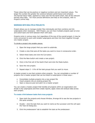 These ratios that can be positive or negative numbers and are important values. The
larger the number the greater the variance between performance and schedule.
The Earned Value Table, applied to a task view like the Gantt Chart, lists all the relevant
Earned value data. For more precise definitions and help on this analysis, refer to
Project’s online help.


WORKING WITH MULTIPLE PROJECTS

Project allows you to manage smaller files individually and then combine and link
subprojects when necessary. With Project, you can have multiple projects open at once
and switch back and forth between them with ease.

Projects come in various sizes, but regardless of the size of the overall project, it may be
more convenient to work with smaller subprojects and then link them together through
one master project.

To divide a project into smaller pieces:

   1. Open the large project that you want to subdivide.

   2. Create a view that puts all the tasks you want to move in consecutive order.

   3. Select these tasks and click the Cut button.

   4. Click the New button and create a new project.

   5. Click in the first cell of the Gantt Chart and click the Paste button.

   6. Save the new project.

   7. Repeat steps 3 – 6 for all the task groups that you want to move.

A master project is one that contains other projects. You can consolidate a number of
projects into a master project that can be linked to subprojects in these ways –

   •   Consolidate multiple projects into a new project file
   •   Insert projects into an existing project file
   •   Open a resource pool and add it to a master project

You can create a master project that handles all projects within an organization and
divide it into subprojects and then create reports, apply views and analyze data across
each project.

To create a link between tasks that cross projects

   1. Open both the projects and choose Window, Arrange All to see the two projects in
      the same window.

   2. Double – click the task that you want to name as the successor and this will open
      the Task ID Dialog box.

   3. Click the predecessors’ tab to establish the task as the predecessor.
 