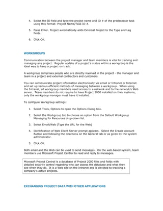 4. Select the ID field and type the project name and ID # of the predecessor task
      using this format: Project Name/Task ID #.

   5. Press Enter. Project automatically adds External Project to the Type and Lag
      fields.

   6. Click OK.




WORKGROUPS

Communication between the project manager and team members is vital to tracking and
managing any project. Regular update of a project’s status within a workgroup is the
ideal way to keep a project on track.

A workgroup comprises people who are directly involved in the project - the manager and
team in a project and external contractors and customers.

You can communicate project information electronically vie email or Intranet or Internet
and set up various efficient methods of messaging between a workgroup. When using
the Intranet, all workgroup members need access to a network and to the network’s Web
server. Team members do not require to have Project 2000 installed on their systems,
only the workgroup manager must have it installed.

To configure Workgroup settings:

   1. Select Tools, Options to open the Options Dialog box.

   2. Select the Workgroup tab to choose an option from the Default Workgroup
      Messaging for Resources drop-down list.

   3. Select Email/Web (Type the URL for the Web)

   4. Identification of Web Client Server prompt appears. Select the Create Account
      Button and following the directions on the General tab or as given by the system
      administrator.

   5. Click OK.

Both email and the Web can be used to send messages. On the web-based system, team
members use Microsoft Project Central to read and reply to messages.


Microsoft Project Central is a database of Project 2000 files and fields with
detailed security control regarding who can assess the database and what they
see when they do. It is a Web site on the Intranet and is devoted to tracking a
company’s active projects.




EXCHANGING PROJECT DATA WITH OTHER APPLICATIONS
 