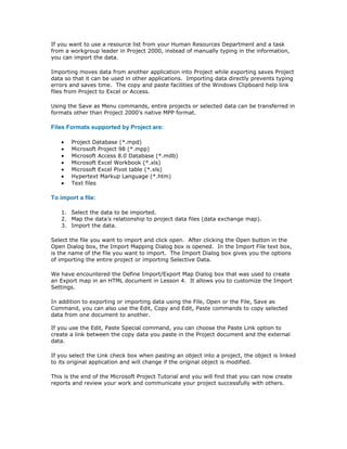 If you want to use a resource list from your Human Resources Department and a task
from a workgroup leader in Project 2000, instead of manually typing in the information,
you can import the data.

Importing moves data from another application into Project while exporting saves Project
data so that it can be used in other applications. Importing data directly prevents typing
errors and saves time. The copy and paste facilities of the Windows Clipboard help link
files from Project to Excel or Access.

Using the Save as Menu commands, entire projects or selected data can be transferred in
formats other than Project 2000’s native MPP format.

Files Formats supported by Project are:

   •   Project Database (*.mpd)
   •   Microsoft Project 98 (*.mpp)
   •   Microsoft Access 8.0 Database (*.mdb)
   •   Microsoft Excel Workbook (*.xls)
   •   Microsoft Excel Pivot table (*.xls)
   •   Hypertext Markup Language (*.htm)
   •   Text files

To import a file:

   1. Select the data to be imported.
   2. Map the data’s relationship to project data files (data exchange map).
   3. Import the data.

Select the file you want to import and click open. After clicking the Open button in the
Open Dialog box, the Import Mapping Dialog box is opened. In the Import File text box,
is the name of the file you want to import. The Import Dialog box gives you the options
of importing the entire project or importing Selective Data.

We have encountered the Define Import/Export Map Dialog box that was used to create
an Export map in an HTML document in Lesson 4. It allows you to customize the Import
Settings.

In addition to exporting or importing data using the File, Open or the File, Save as
Command, you can also use the Edit, Copy and Edit, Paste commands to copy selected
data from one document to another.

If you use the Edit, Paste Special command, you can choose the Paste Link option to
create a link between the copy data you paste in the Project document and the external
data.

If you select the Link check box when pasting an object into a project, the object is linked
to its original application and will change if the original object is modified.

This is the end of the Microsoft Project Tutorial and you will find that you can now create
reports and review your work and communicate your project successfully with others.
 