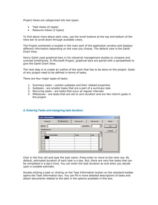 Project Views are categorized into two types:

   •    Task Views (5 types)
   •    Resource Views (3 types)

To find about more about each view, use the scroll buttons at the top and bottom of the
View bar to scroll down through available views.

The Project worksheet is located in the main part of the application window and displays
different information depending on the view you choose. The default view is the Gantt
Chart View.

Henry Gantt used graphical bars in his industrial management studies to compare and
contrast timeframes. In Microsoft Project, graphical bars are paired with a spreadsheet to
give the Gantt Chart View.

The next step is to create an outline of the work that has to be done on the project. Goals
of any project need to be defined in terms of tasks.

There are four major types of tasks:

   1.   Summary tasks - contain subtasks and their related properties
   2.   Subtasks - are smaller tasks that are a part of a summary task
   3.   Recurring tasks - are tasks that occur at regular intervals
   4.   Milestones - are tasks that are set to zero duration and are like interim goals in
        the project




d. Entering Tasks and assigning task duration:




Click in the first cell and type the task name. Press enter to move to the next row. By
default, estimated duration of each task is a day. But, there are very few tasks that can
be completed in a day's time. You can enter the task duration as and when you decide
upon a suitable estimate.

Double-clicking a task or clicking on the Task Information button on the standard toolbar
opens the Task Information box. You can fill in more detailed descriptions of tasks and
attach documents related to the task in the options available in this box.
 