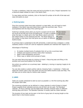 To enter a milestone, enter the name and set its duration to zero. Project represents it as
a diamond shape instead of a bar in the Gantt Chart.

To copy tasks and their contents, click on the task ID number at the left of the task and
copy and paste as usual.


e. Outlining tasks:

Once the summary tasks have been entered in a task table, you will need to insert
subtasks in the blank rows and indent them under the summary task. This is
accomplished with the help of the outlining tool.

Outlining is already active when you launch a project and its tools
are found at the left end of the Formatting bar. To enter a subtask,
enter the task in a blank cell in the Task Name column and click
the Indent button on the Outlining tool bar. The Show feature in
this toolbar is drop down tool that gives you an option of different
Outline levels.

A summary task is outdented to the left cell border, is bold and has a Collapse (-) (Hide
subtasks) button in front of it and its respective subtasks are indented with respect to it.

Advantages of Outlining:

   •   It creates multiple levels of subtasks that roll up into a summary task
   •   Collapse and expand summary tasks when necessary
   •   Apply a Work Breakdown structure
   •   Move, copy or delete entire groups of tasks

You can enter Recurring tasks by clicking on Insert > Recurring task and filling in the
duration and recurrence pattern for the task.

Any action you perform on a summary task - deleting it, moving or copying it apply to its
subtasks too.

You can also create a custom outline code by choosing Tools > Customize > Fields and
select the outline code in the Type down list and click Define Outline Code and Help. This
will take you to online help for outline code creation.


2. LINKS

Tasks are usually scheduled to start as soon as possible i.e. the first working day after
the project start date.

The remaining schedule can be defined in a base calendar to which Project is linked.
Project supplies three calendars and any one of them can be used. The Standard
calendar, 24 Hours calendar and the Night Shift calendar schedule tasks on different
working days and hours. The Standard calendar is usually used as a base calendar.

The duration of any task can be seen in the form of gray bars of varying length on the
Gantt Chart in the timeline section.
 