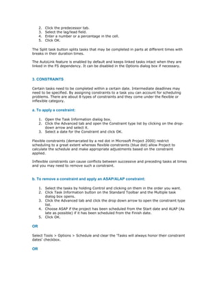 2.   Click the predecessor tab.
     3.   Select the lag/lead field.
     4.   Enter a number or a percentage in the cell.
     5.   Click OK.

The Split task button splits tasks that may be completed in parts at different times with
breaks in their duration times.

The AutoLink feature is enabled by default and keeps linked tasks intact when they are
linked in the FS dependency. It can be disabled in the Options dialog box if necessary.


3. CONSTRAINTS

Certain tasks need to be completed within a certain date. Intermediate deadlines may
need to be specified. By assigning constraints to a task you can account for scheduling
problems. There are about 8 types of constraints and they come under the flexible or
inflexible category.

a. To apply a constraint:

     1. Open the Task Information dialog box.
     2. Click the Advanced tab and open the Constraint type list by clicking on the drop-
        down arrow and select it.
     3. Select a date for the Constraint and click OK.

Flexible constraints (demarcated by a red dot in Microsoft Project 2000) restrict
scheduling to a great extent whereas flexible constraints (blue dot) allow Project to
calculate the schedule and make appropriate adjustments based on the constraint
applied.

Inflexible constraints can cause conflicts between successive and preceding tasks at times
and you may need to remove such a constraint.


b. To remove a constraint and apply an ASAP/ALAP constraint:

     1. Select the tasks by holding Control and clicking on them in the order you want.
     2. Click Task Information button on the Standard Toolbar and the Multiple task
        dialog box opens.
     3. Click the Advanced tab and click the drop down arrow to open the constraint type
        list.
     4. Choose ASAP if the project has been scheduled from the Start date and ALAP (As
        late as possible) if it has been scheduled from the Finish date.
     5. Click OK.

OR

Select Tools > Options > Schedule and clear the 'Tasks will always honor their constraint
dates' checkbox.

OR
 