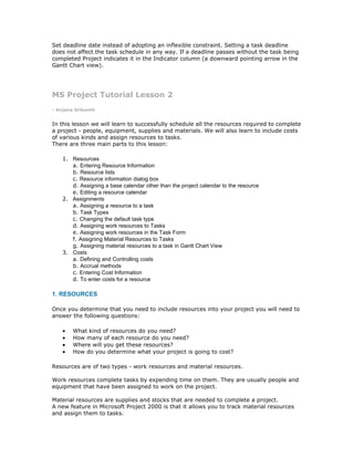 Set deadline date instead of adopting an inflexible constraint. Setting a task deadline
does not affect the task schedule in any way. If a deadline passes without the task being
completed Project indicates it in the Indicator column (a downward pointing arrow in the
Gantt Chart view).




MS Project Tutorial Lesson 2
- Anjana Srikanth


In this lesson we will learn to successfully schedule all the resources required to complete
a project - people, equipment, supplies and materials. We will also learn to include costs
of various kinds and assign resources to tasks.
There are three main parts to this lesson:

    1. Resources
       a. Entering Resource Information
       b. Resource lists
       c. Resource information dialog box
       d. Assigning a base calendar other than the project calendar to the resource
       e. Editing a resource calendar
    2. Assignments
       a. Assigning a resource to a task
       b. Task Types
       c. Changing the default task type
       d. Assigning work resources to Tasks
       e. Assigning work resources in the Task Form
       f. Assigning Material Resources to Tasks
       g. Assigning material resources to a task in Gantt Chart View
    3. Costs
       a. Defining and Controlling costs
       b. Accrual methods
       c. Entering Cost Information
       d. To enter costs for a resource

1. RESOURCES

Once you determine that you need to include resources into your project you will need to
answer the following questions:

    •   What kind of resources do you need?
    •   How many of each resource do you need?
    •   Where will you get these resources?
    •   How do you determine what your project is going to cost?

Resources are of two types - work resources and material resources.

Work resources complete tasks by expending time on them. They are usually people and
equipment that have been assigned to work on the project.

Material resources are supplies and stocks that are needed to complete a project.
A new feature in Microsoft Project 2000 is that it allows you to track material resources
and assign them to tasks.
 