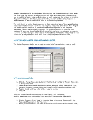 When a set of resources is available for working they are called the resource pool. After
you determine the number of resources that you need, you need to establish the time
and availability of each resource. In the case of work resources, the amount of time that
they can work for, be it in hours, days or months, or years and the amount (units of
measurement) of material resources need to be specifically defined.

The next step is to assign these resources to their respective tasks. When you allocate a
resource's time to work on a task you are assigning resources. Once this is done Project
can recalculate the schedule to accommodate the working times of the assigned
resources. Vacations and nonworking times can be identified and included for each
resource. It goes one step ahead and tells you when you have overallocated a resource,
i.e. when you have assigned a resource to multiple tasks in the same time period or when
a resource is assigned to do more work than it can complete in a certain time.


a. ENTERING RESOURCE INFORMATION IN PROJECT:

The Assign Resources dialog box is used to create list of names in the resource pool.




b. To enter resource lists:

   1. Click the Assign Resources button on the Standard Tool bar or Tools > Resources
      > Assign resources.
   2. Select a cell in the name column and type a response name. Press Enter. (You
      can also click Addresses and add addresses from Microsoft Outlook Express)
   3. Repeat step 2 until you enter all the resource names.
   4. Click OK.

Resource names cannot contain slash (/), brackets [ ] and commas (,).
Another way of defining your resource list is through the Resource Sheet View.

   1. Display Resource Sheet View by choosing View > Resource Sheet or click the
      Resource Sheet icon on the View bar.
   2. Enter your information. (To enter material resource use the Material Label field)
 