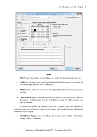 Programa de Educação Tutorial (PET)
O MS Project trabalha com três calendários que podem ser personalizados, são eles:
• Padrão: é o calendário mais usual, seu horário é definido de
9h às 18h e apresenta uma hora de intervalo;
• 24 horas: neste calendário os recursos são usados de forma ininterrupta, sem período
de folga;
• Turno da Noite: neste calendário defini
de segunda a sexta-feira com períodos de trabalho variando entre 23h e 8h, com uma
hora de intervalo.
Os calendários podem ser aplicados para todo o projeto, para uma determinada
tarefa, ou para um conjunto de tarefas ou um recurso ou mais, compondo assim
calendários do MS Project:
• Calendário do Projeto
sobre o Projeto > Calendário.
3. Planejando um Novo Projeto
Programa de Educação Tutorial (PET) – Engenharia Civil UFPR
Figura 6
O MS Project trabalha com três calendários que podem ser personalizados, são eles:
: é o calendário mais usual, seu horário é definido de segunda a sexta
9h às 18h e apresenta uma hora de intervalo;
: neste calendário os recursos são usados de forma ininterrupta, sem período
: neste calendário defini-se o horário do turno noturno que é definido
feira com períodos de trabalho variando entre 23h e 8h, com uma
Os calendários podem ser aplicados para todo o projeto, para uma determinada
tarefa, ou para um conjunto de tarefas ou um recurso ou mais, compondo assim
Calendário do Projeto: pode ser atribuído por meio do menu Projeto > Informações
sobre o Projeto > Calendário.
Planejando um Novo Projeto 9
Engenharia Civil UFPR
O MS Project trabalha com três calendários que podem ser personalizados, são eles:
segunda a sexta-feira, das
: neste calendário os recursos são usados de forma ininterrupta, sem período
se o horário do turno noturno que é definido
feira com períodos de trabalho variando entre 23h e 8h, com uma
Os calendários podem ser aplicados para todo o projeto, para uma determinada
tarefa, ou para um conjunto de tarefas ou um recurso ou mais, compondo assim três tipos de
: pode ser atribuído por meio do menu Projeto > Informações
 
