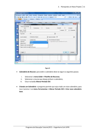3. Planejando um Novo Projeto 11
Programa de Educação Tutorial (PET) – Engenharia Civil UFPR
Figura 8
• Calendário do Recurso: para exibir o calendário deve-se seguir os seguintes passos:
i. Selecionar o menu Exibir > Planilha de Recursos;
ii. Selecionar o recurso que deseja atribuir o calendário;
iii. Clicar no botão Alterar Período Útil.
• Criando um Calendário: o programa permite que seja criado um novo calendário, para
isso é preciso ir ao menu Ferramentas > Alterar Período Útil > Criar novo calendário
base.
 