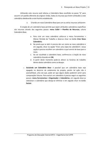 3. Planejando um Novo Projeto 15
Programa de Educação Tutorial (PET) – Engenharia Civil UFPR
Utilizando este recurso você alterou o Calendário Base escolhido no passo “b” para
assumir um padrão diferente do original. Então, todos os recursos que forem atribuídos a este
calendário obedecerão a este horário estabelecido.
ii. Criando um novo Calendário-Base para um ou vários recursos utilizarem:
A criação de um calendário base permite que sejam atribuídos calendários específicos
aos recursos através dos seguintes passos: menu Exibir > Planilha de Recursos, coluna
Calendário Base.
a. Para criar um novo calendário utiliza-se o menu Ferramentas >
Alterar Período de Trabalho e deve-se clicar no botão Criar Novo
Calendário;
b. Na janela que se abrir é preciso dar um nome ao novo calendário e
em seguida, clicar na opção “Criar uma cópia do calendário”, nessa
opção é preciso escolher um calendário o qual servirá de base para o
novo;
c. Ao ser escolhido o calendário base, confirma-se a criação do novo
calendário clicando em OK;
d. A partir deste momento pode-se alterar os horários de trabalho
dentro deste calendário como se desejar.
o Excluindo um Calendário Base: é possível que um calendário base seja
apagado no decorrer do andamento do projeto, porém tal ação não é
aconselhável, uma vez que, pode ser que alguns dados poderem servir para
comparações futuras. Para excluir um calendário é preciso seguir os seguintes
passos: menu Ferramentas > Organizador > Calendários, em seguida deve-se
selecionar o calendário que deseja-se eliminar e em seguida clicar no botão
Excluir.
 