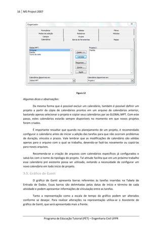 16 MS Project 2007
Programa de Educação Tutorial (PET)
Algumas dicas e observações:
Da mesma forma que é possível excluir um calendário, também
projeto a partir da cópia de calendários prontos em um arquivo de calendários anterior,
bastando apenas selecionar o projeto e copiar seus calendários par ao GLOBAL.MPT. Com este
passo, estes calendários estarão sempre disponíveis no
forem criados.
É importante ressaltar que quando no planejamento de um projeto, é recomendado
configurar o calendário antes de iniciar a adição das tarefas para que não ocorram problemas
de duração, vínculos e prazos. Vale le
apenas para o arquivo com o qual se trabalha, devendo
para novos arquivos.
Recomenda-se a criação de arquivos com calendários específicos já configurados e
salvá-los com o nome da tipologia do projeto. Tal atitude facilita que em um próximo trabalho
esse calendário pré existente possa ser utilizado, evitando a necessidade de configurar um
novo calendário em todo início de projeto.
3.5. Gráfico de Gantt
O gráfico de Gantt
Entrada de Dados. Essas barras são delimitadas pelas datas de início e término de cada
atividade e podem apresentar informações de vinculação entre as tarefas.
Tanto a representação como a esca
conforme se desejar. Para realiz
gráfico de Gantt, que será apresentado mais a frente.
Programa de Educação Tutorial (PET) – Engenharia Civil UFPR
Figura 12
:
Da mesma forma que é possível excluir um calendário, também é possível definir um
projeto a partir da cópia de calendários prontos em um arquivo de calendários anterior,
bastando apenas selecionar o projeto e copiar seus calendários par ao GLOBAL.MPT. Com este
passo, estes calendários estarão sempre disponíveis no momento em que novos projetos
É importante ressaltar que quando no planejamento de um projeto, é recomendado
configurar o calendário antes de iniciar a adição das tarefas para que não ocorram problemas
de duração, vínculos e prazos. Vale lembrar que as modificações de calendário são válidas
apenas para o arquivo com o qual se trabalha, devendo-se fazê-las novamente ou copiá
se a criação de arquivos com calendários específicos já configurados e
m o nome da tipologia do projeto. Tal atitude facilita que em um próximo trabalho
esse calendário pré existente possa ser utilizado, evitando a necessidade de configurar um
novo calendário em todo início de projeto.
apresenta barras referentes às tarefas inseridas na Tabela de
Entrada de Dados. Essas barras são delimitadas pelas datas de início e término de cada
atividade e podem apresentar informações de vinculação entre as tarefas.
Tanto a representação como a escala de tempo do gráfico podem ser alterados
conforme se desejar. Para realizar alterações na representação utiliza-se o Assistente de
gráfico de Gantt, que será apresentado mais a frente.
Engenharia Civil UFPR
é possível definir um
projeto a partir da cópia de calendários prontos em um arquivo de calendários anterior,
bastando apenas selecionar o projeto e copiar seus calendários par ao GLOBAL.MPT. Com este
momento em que novos projetos
É importante ressaltar que quando no planejamento de um projeto, é recomendado
configurar o calendário antes de iniciar a adição das tarefas para que não ocorram problemas
mbrar que as modificações de calendário são válidas
las novamente ou copiá-las
se a criação de arquivos com calendários específicos já configurados e
m o nome da tipologia do projeto. Tal atitude facilita que em um próximo trabalho
esse calendário pré existente possa ser utilizado, evitando a necessidade de configurar um
apresenta barras referentes às tarefas inseridas na Tabela de
Entrada de Dados. Essas barras são delimitadas pelas datas de início e término de cada
la de tempo do gráfico podem ser alterados
se o Assistente de
 